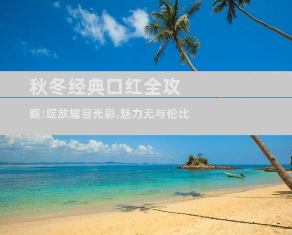 秋冬经典口红全攻略:绽放耀目光彩,魅力无与伦比