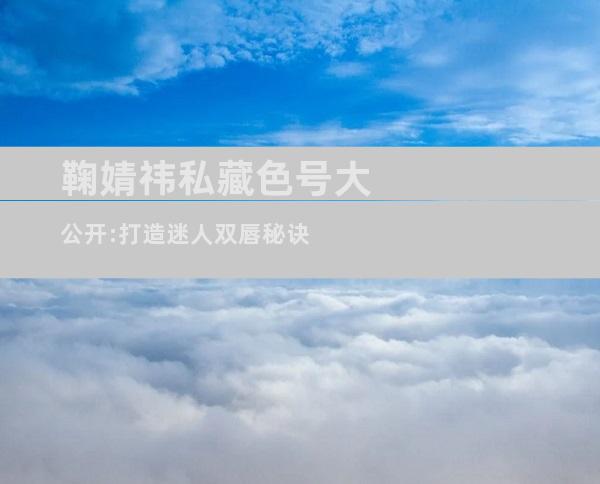 鞠婧祎私藏色号大公开:打造迷人双唇秘诀