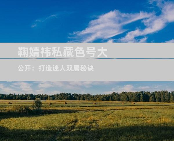 鞠婧祎私藏色号大公开：打造迷人双唇秘诀