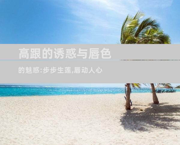 高跟的诱惑与唇色的魅惑:步步生莲,唇动人心