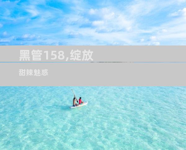 黑管158,绽放甜辣魅惑